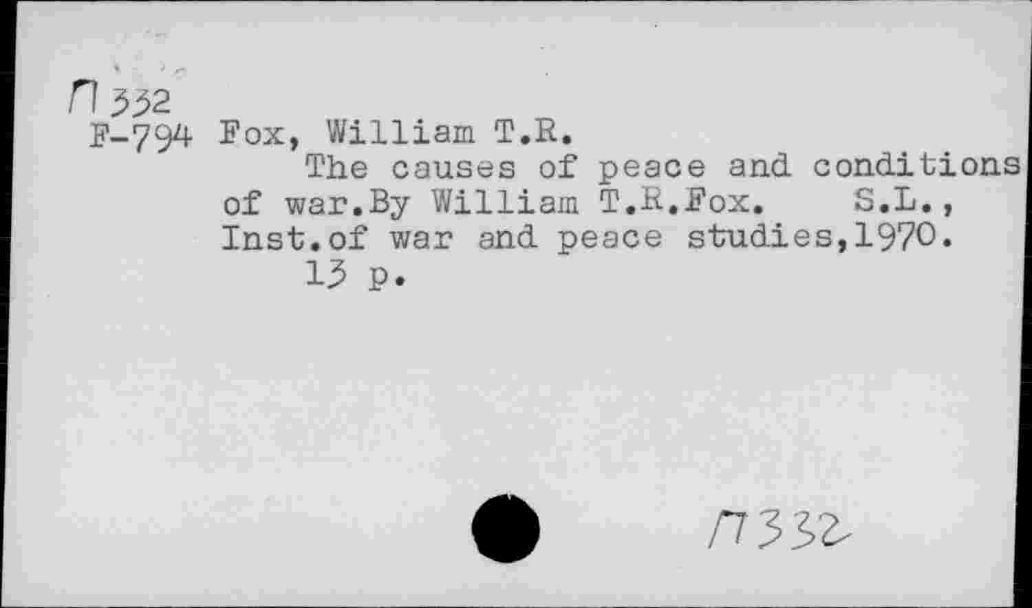 ﻿H^2
F-794
Fox, William T.R.
The causes of peace and. conditi of war.By William T.H.Fox. S.L., Inst.of war and peace studies,1970«
13 P.
/733^